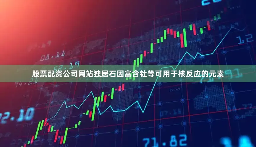 股票配资公司网站独居石因富含钍等可用于核反应的元素