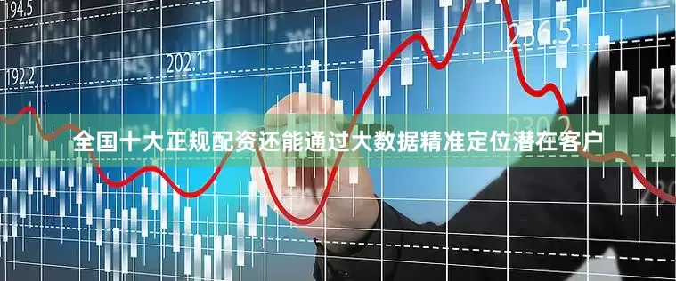 全国十大正规配资还能通过大数据精准定位潜在客户