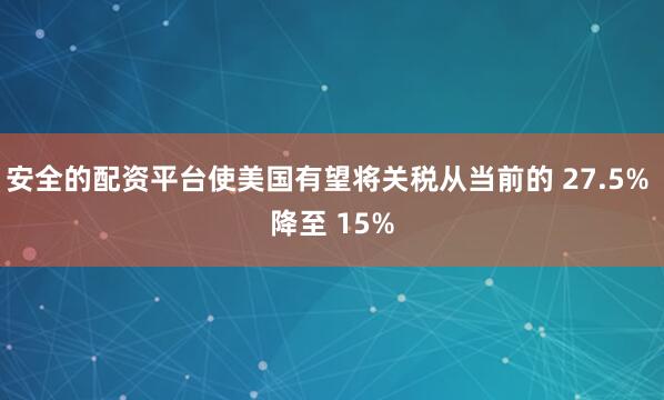 安全的配资平台使美国有望将关税从当前的 27.5% 降至 15%
