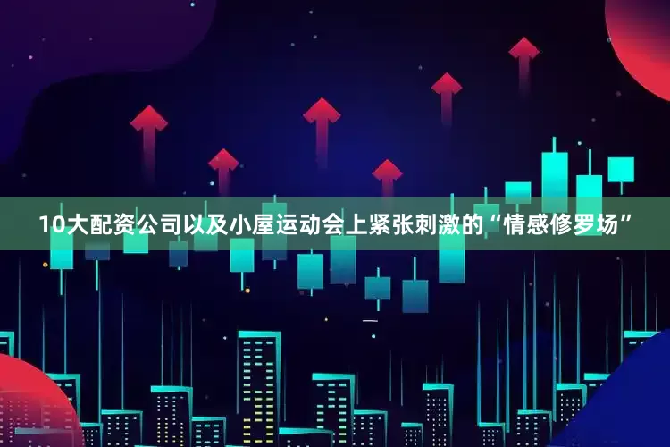 10大配资公司以及小屋运动会上紧张刺激的“情感修罗场”