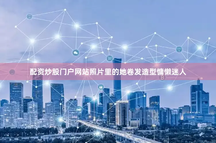 配资炒股门户网站照片里的她卷发造型慵懒迷人